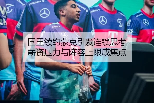 国王续约蒙克引发连锁思考 薪资压力与阵容上限成焦点