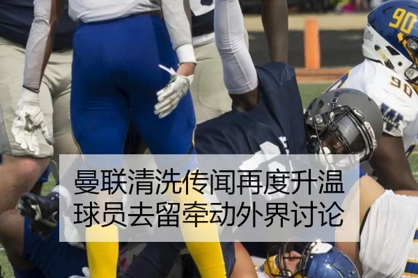 曼联清洗传闻再度升温 球员去留牵动外界讨论